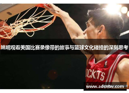 姚明观看美国比赛录像带的故事与篮球文化碰撞的深刻思考 姚明观看美国比赛录像带的故事与篮球文化碰撞的深刻思考